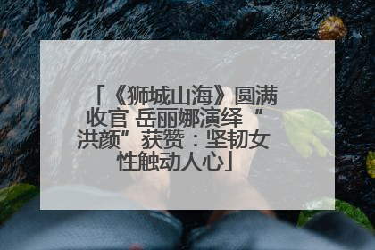 《狮城山海》圆满收官 岳丽娜演绎“洪颜”获赞：坚韧女性触动人心