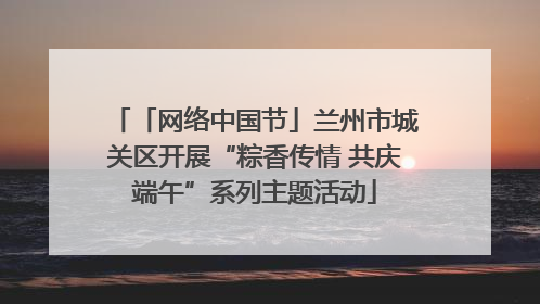 「网络中国节」兰州市城关区开展“粽香传情 共庆端午”系列主题活动