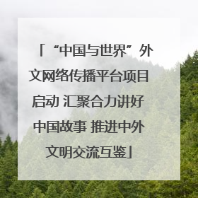 “中国与世界”外文网络传播平台项目启动 汇聚合力讲好中国故事 推进中外文明交流互鉴