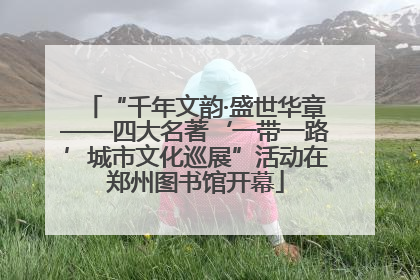 “千年文韵·盛世华章——四大名著‘一带一路’城市文化巡展”活动在郑州图书馆开幕