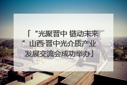 “光聚晋中 链动未来”山西·晋中光介质产业发展交流会成功举办