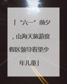 “六一”前夕，山海天旅游度假区领导看望少年儿童