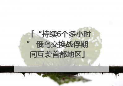 “持续6个多小时” 俄乌交换战俘期间互袭首都地区