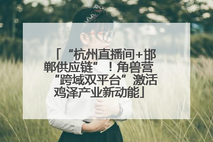 “杭州直播间+邯郸供应链”！角兽营“跨域双平台”激活鸡泽产业新动能