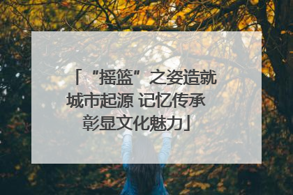 “摇篮”之姿造就城市起源 记忆传承彰显文化魅力