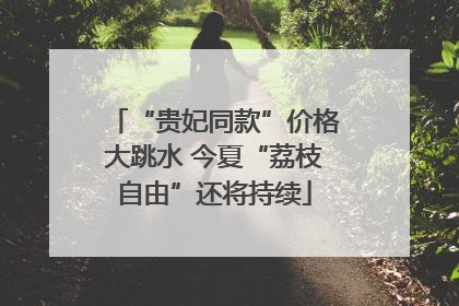 “贵妃同款”价格大跳水 今夏“荔枝自由”还将持续