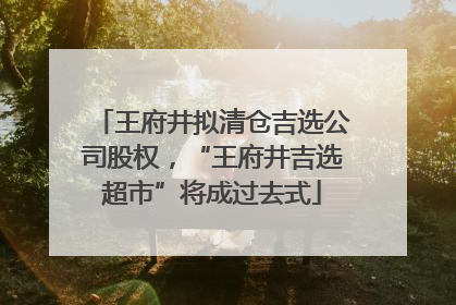 王府井拟清仓吉选公司股权，“王府井吉选超市”将成过去式
