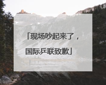 现场吵起来了，国际乒联致歉