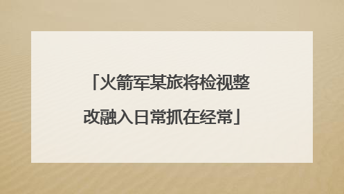 火箭军某旅将检视整改融入日常抓在经常