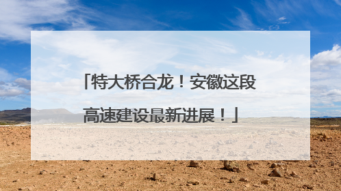 特大桥合龙！安徽这段高速建设最新进展！