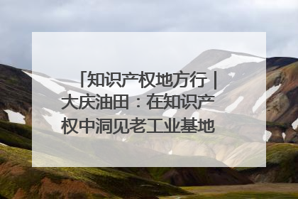 知识产权地方行｜大庆油田：在知识产权中洞见老工业基地的 “创新密码”