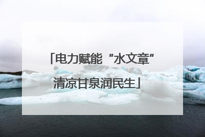 电力赋能“水文章” 清凉甘泉润民生