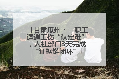 甘肃瓜州：一职工遭遇工伤“认定难”，人社部门3天完成“证据链闭环”
