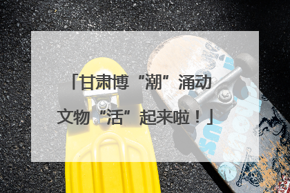甘肃博“潮”涌动 文物“活”起来啦！