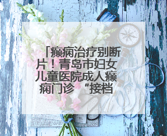 癫痫治疗别断片！青岛市妇女儿童医院成人癫痫门诊 “接档” 开诊，填补成年延续治疗空白