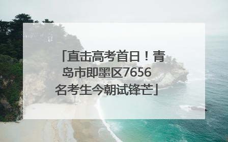 直击高考首日！青岛市即墨区7656名考生今朝试锋芒