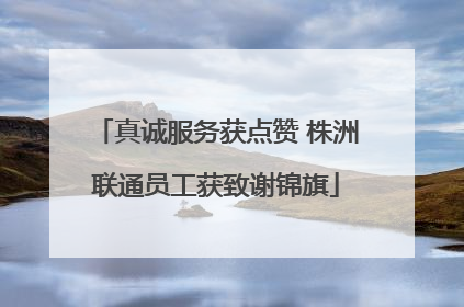 真诚服务获点赞 株洲联通员工获致谢锦旗