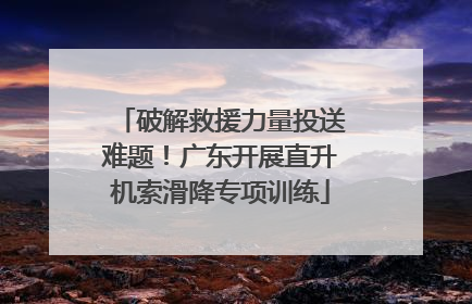 破解救援力量投送难题！广东开展直升机索滑降专项训练