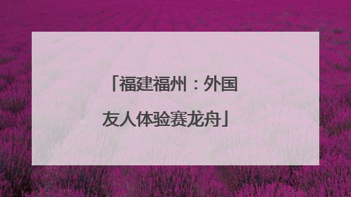 福建福州：外国友人体验赛龙舟