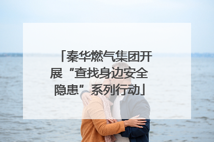 秦华燃气集团开展“查找身边安全隐患”系列行动