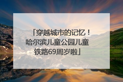 穿越城市的记忆！哈尔滨儿童公园儿童铁路69周岁啦