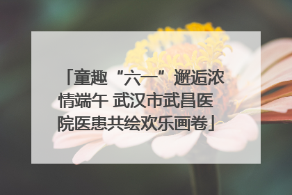 童趣“六一”邂逅浓情端午 武汉市武昌医院医患共绘欢乐画卷
