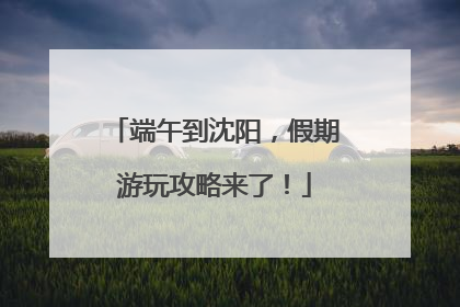 端午到沈阳，假期游玩攻略来了！
