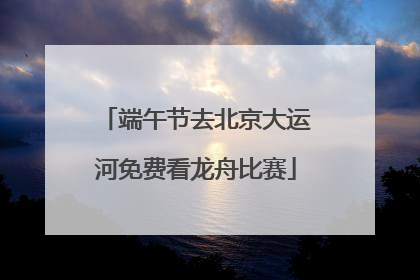 端午节去北京大运河免费看龙舟比赛