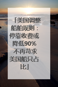 美国调整船舶规则：停靠收费或降低90% 不再苛求美国船只占比