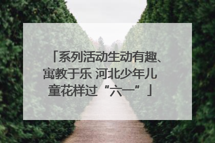 系列活动生动有趣、寓教于乐 河北少年儿童花样过“六一”