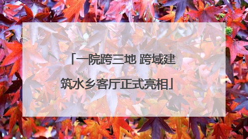 一院跨三地 跨域建筑水乡客厅正式亮相