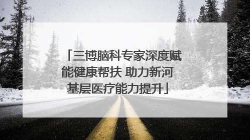 三博脑科专家深度赋能健康帮扶 助力新河基层医疗能力提升