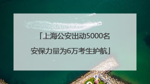 上海公安出动5000名安保力量为6万考生护航