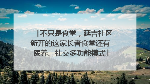 不只是食堂，延吉社区新开的这家长者食堂还有医养、社交多功能模式