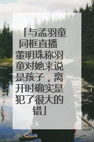 与孟羽童同框直播 董明珠称羽童对她来说是孩子，离开时确实是犯了很大的错
