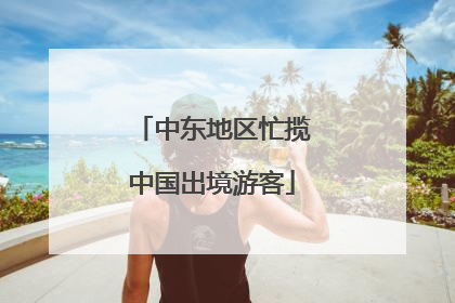 中东地区忙揽中国出境游客