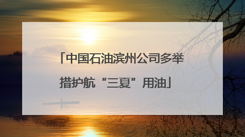中国石油滨州公司多举措护航“三夏”用油