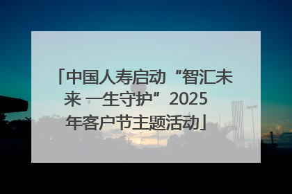 中国人寿启动“智汇未来 一生守护”2025年客户节主题活动
