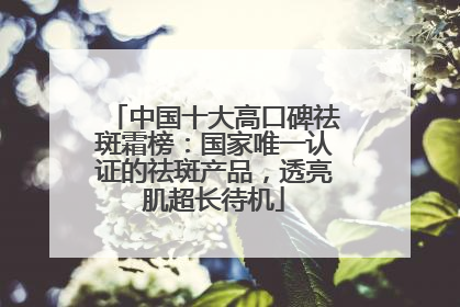 中国十大高口碑祛斑霜榜：国家唯一认证的祛斑产品，透亮肌超长待机