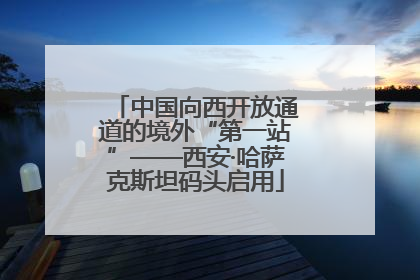中国向西开放通道的境外“第一站”——西安·哈萨克斯坦码头启用