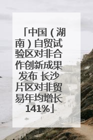 中国（湖南）自贸试验区对非合作创新成果发布 长沙片区对非贸易年均增长141%