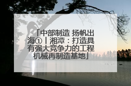 中部制造 扬帆出海①丨湘潭：打造具有强大竞争力的工程机械再制造基地