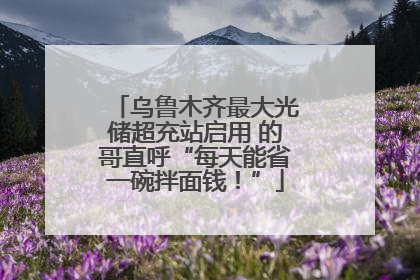 乌鲁木齐最大光储超充站启用 的哥直呼“每天能省一碗拌面钱！”