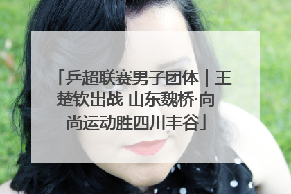 乒超联赛男子团体｜王楚钦出战 山东魏桥·向尚运动胜四川丰谷