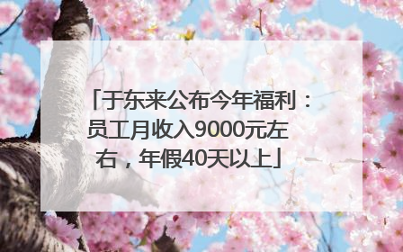 于东来公布今年福利：员工月收入9000元左右，年假40天以上