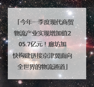 今年一季度现代商贸物流产业实现增加值205.7亿元！廊坊加快构建链接京津冀面向全世界的物流通道