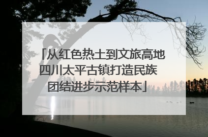 从红色热土到文旅高地 四川太平古镇打造民族团结进步示范样本