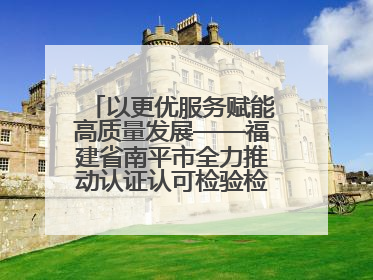 以更优服务赋能高质量发展——福建省南平市全力推动认证认可检验检测工作