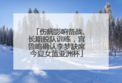 伤病影响备战、长期脱队训练，宫鲁鸣确认李梦缺席今夏女篮亚洲杯