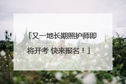 又一地长期照护师即将开考 快来报名！